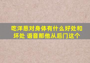 吃洋葱对身体有什么好处和坏处 语音那他从后门这个